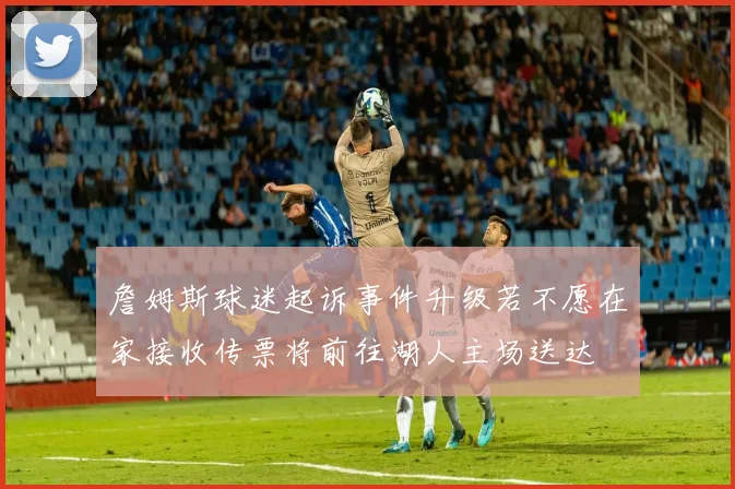 詹姆斯球迷起诉事件升级若不愿在家接收传票将前往湖人主场送达