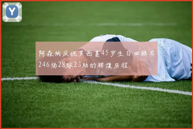 阿森纳庆祝罗西基45岁生日回顾其246场28球23助的辉煌历程