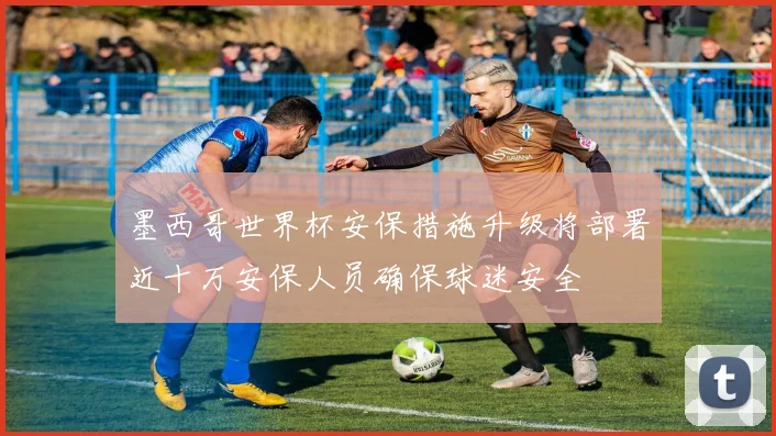 墨西哥世界杯安保措施升级将部署近十万安保人员确保球迷安全