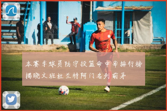 本赛季球员防守投篮命中率排行榜揭晓文班杜兰特阿门名列前茅