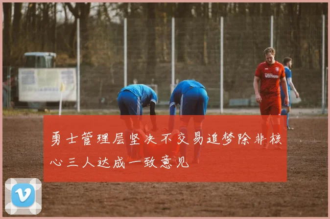 勇士管理层坚决不交易追梦除非核心三人达成一致意见