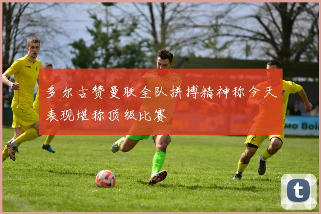 多尔古赞曼联全队拼搏精神称今天表现堪称顶级比赛