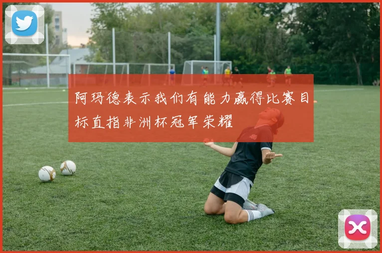 阿玛德表示我们有能力赢得比赛目标直指非洲杯冠军荣耀