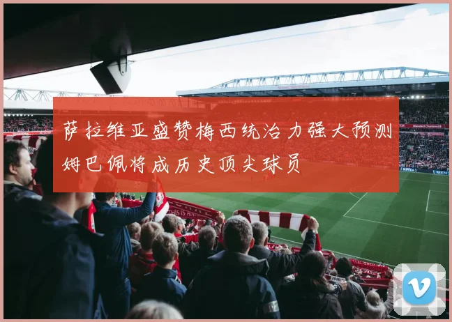 萨拉维亚盛赞梅西统治力强大预测姆巴佩将成历史顶尖球员