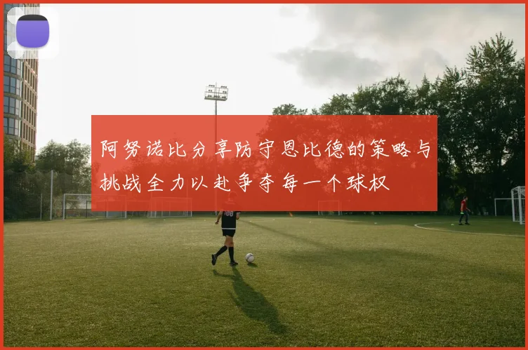 阿努诺比分享防守恩比德的策略与挑战全力以赴争夺每一个球权