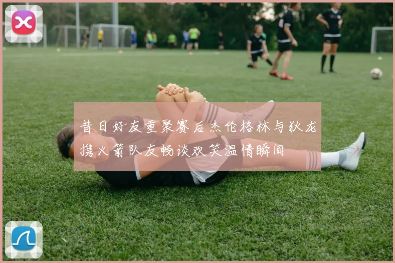 昔日好友重聚赛后杰伦格林与狄龙携火箭队友畅谈欢笑温情瞬间