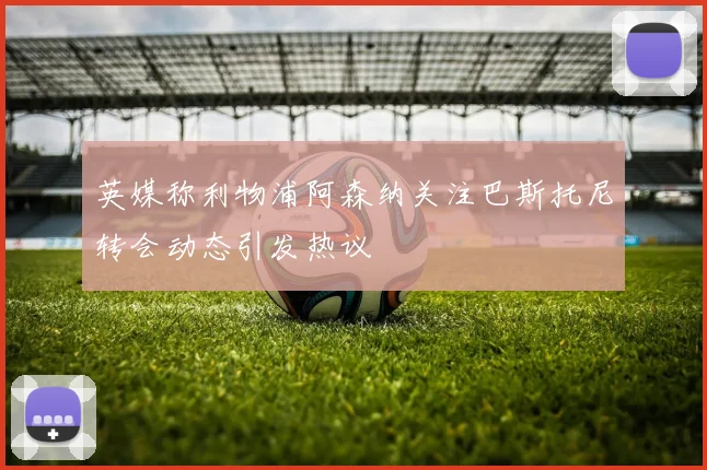 英媒称利物浦阿森纳关注巴斯托尼转会动态引发热议