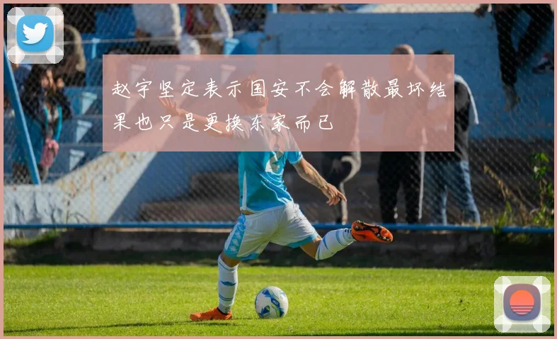 赵宇坚定表示国安不会解散最坏结果也只是更换东家而已