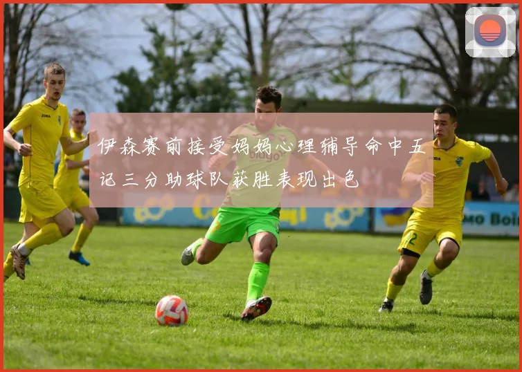 伊森赛前接受妈妈心理辅导命中五记三分助球队获胜表现出色