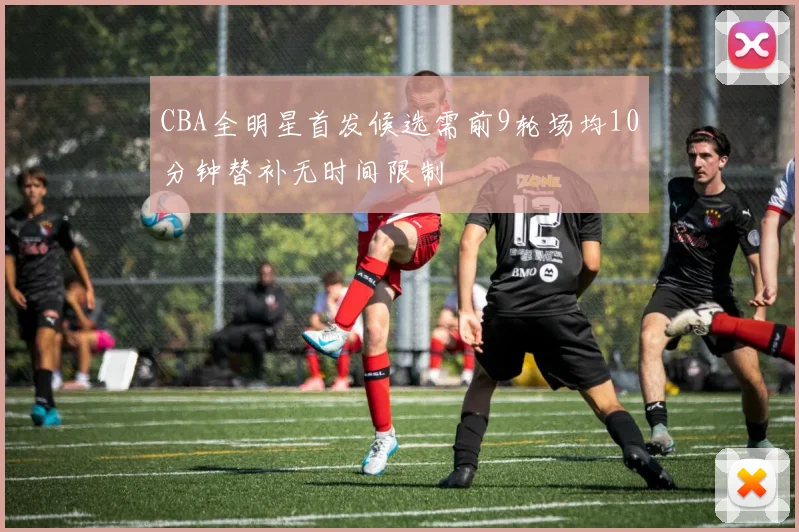 CBA全明星首发候选需前9轮场均10分钟替补无时间限制