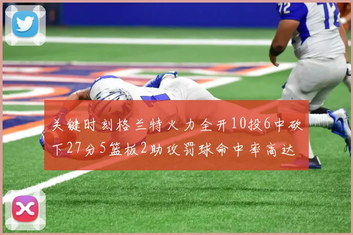 关键时刻格兰特火力全开10投6中砍下27分5篮板2助攻罚球命中率高达857
