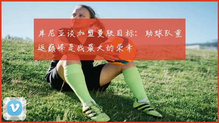 库尼亚谈加盟曼联目标：助球队重返巅峰是我最大的荣幸