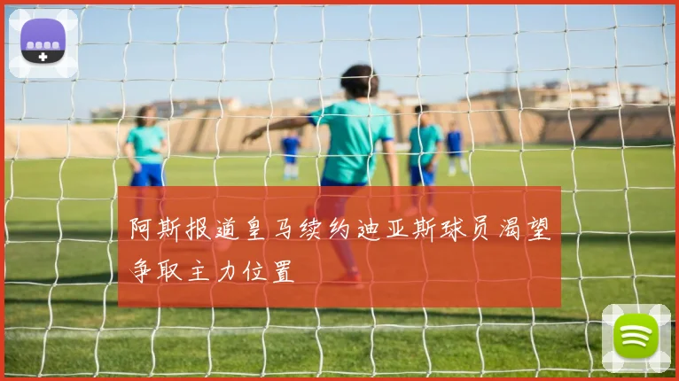 阿斯报道皇马续约迪亚斯球员渴望争取主力位置