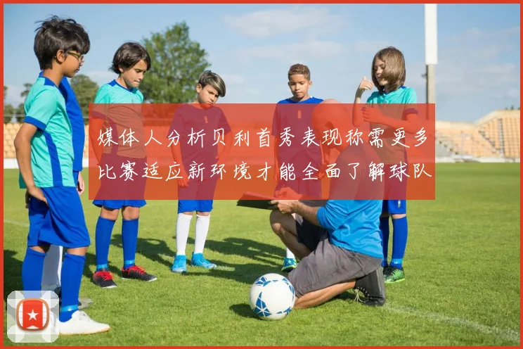 媒体人分析贝利首秀表现称需更多比赛适应新环境才能全面了解球队