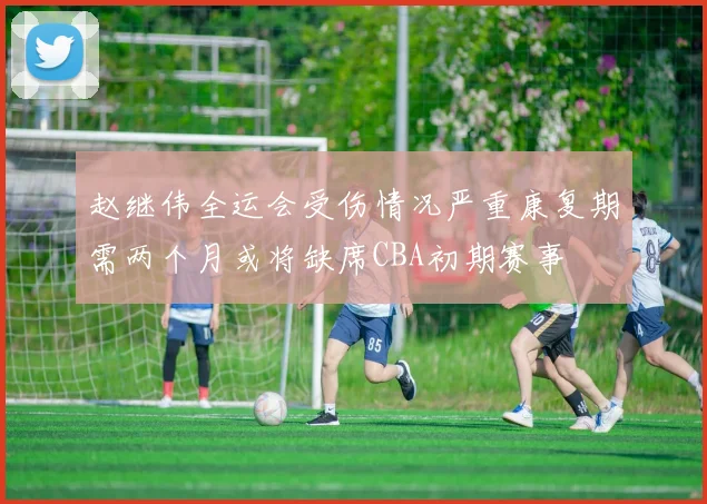 赵继伟全运会受伤情况严重康复期需两个月或将缺席CBA初期赛事