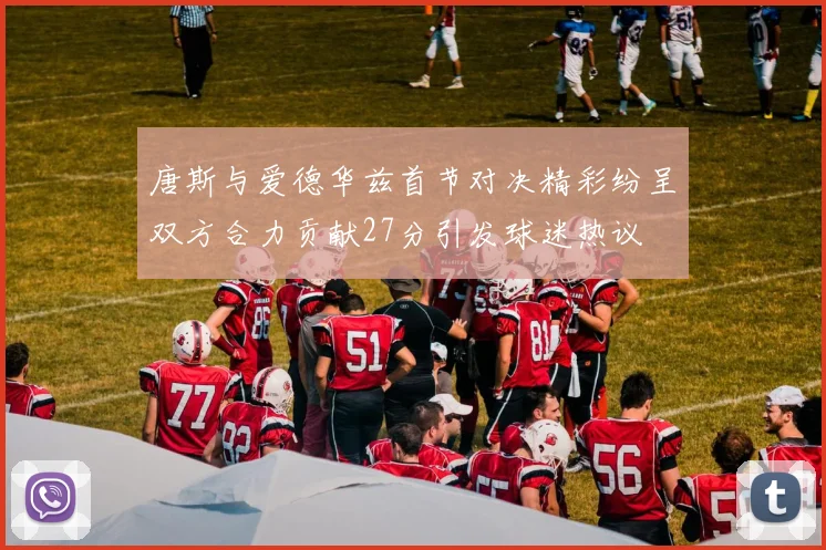 唐斯与爱德华兹首节对决精彩纷呈双方合力贡献27分引发球迷热议