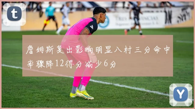 詹姆斯复出影响明显八村三分命中率骤降12得分减少6分