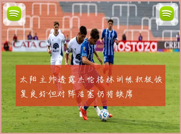 太阳主帅透露杰伦格林训练积极恢复良好但对阵活塞仍将缺席