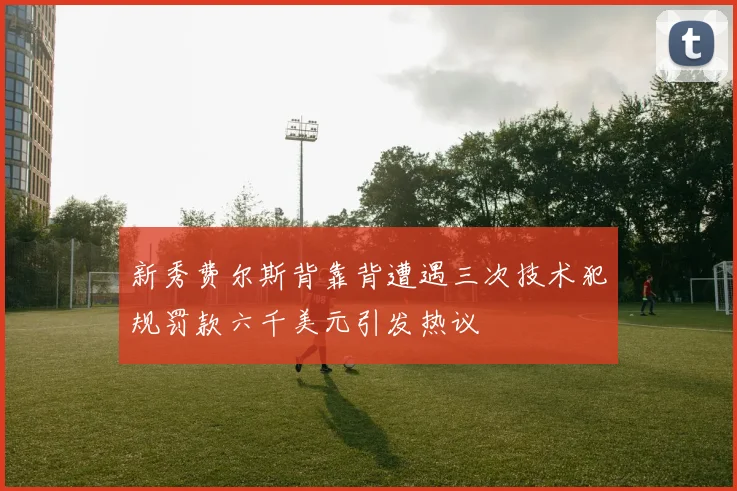新秀费尔斯背靠背遭遇三次技术犯规罚款六千美元引发热议
