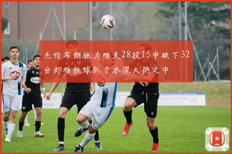 杰伦布朗独力难支28投15中砍下32分却难救球队于水深火热之中