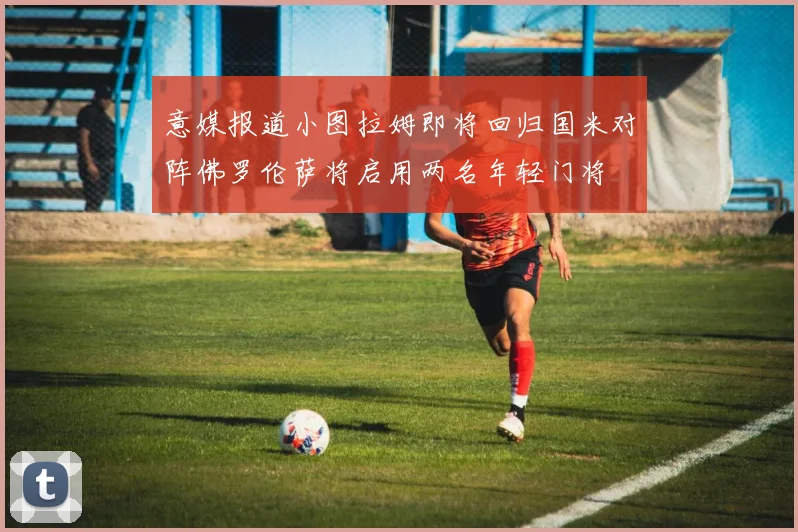 意媒报道小图拉姆即将回归国米对阵佛罗伦萨将启用两名年轻门将