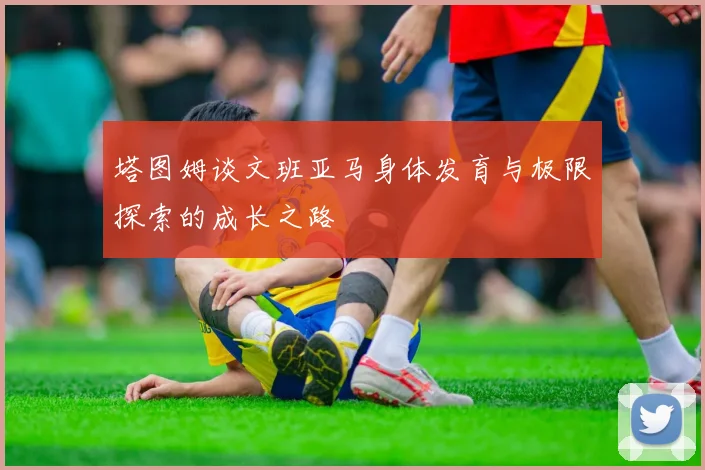 塔图姆谈文班亚马身体发育与极限探索的成长之路
