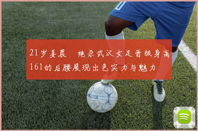 21岁姜晨璟绝杀武汉女足晋级身高161的后腰展现出色实力与魅力
