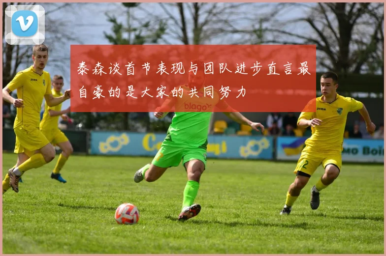 泰森谈首节表现与团队进步直言最自豪的是大家的共同努力