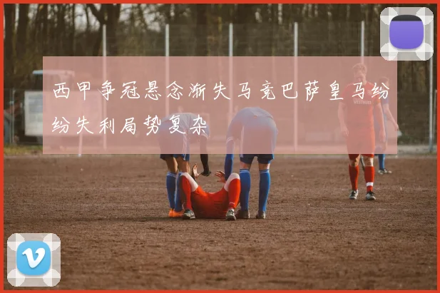 西甲争冠悬念渐失马竞巴萨皇马纷纷失利局势复杂
