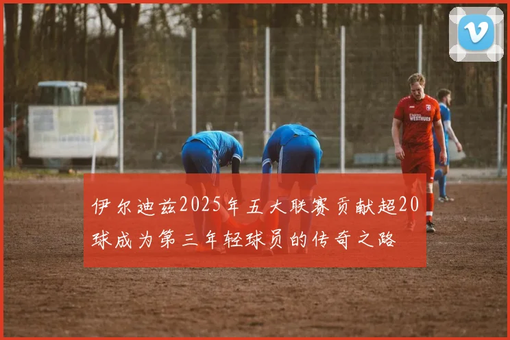 伊尔迪兹2025年五大联赛贡献超20球成为第三年轻球员的传奇之路