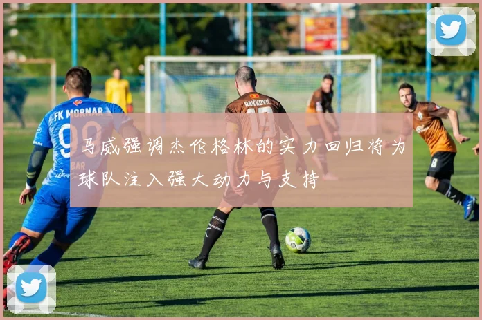 马威强调杰伦格林的实力回归将为球队注入强大动力与支持