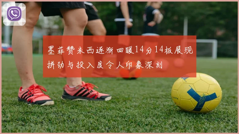 墨菲赞米西逐渐回暖14分14板展现拼劲与投入度令人印象深刻