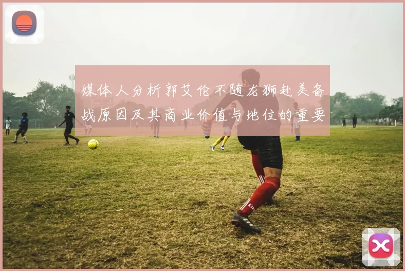 媒体人分析郭艾伦不随龙狮赴美备战原因及其商业价值与地位的重要性