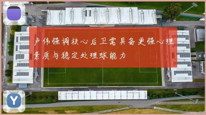 卢伟强调核心后卫需具备更强心理素质与稳定处理球能力