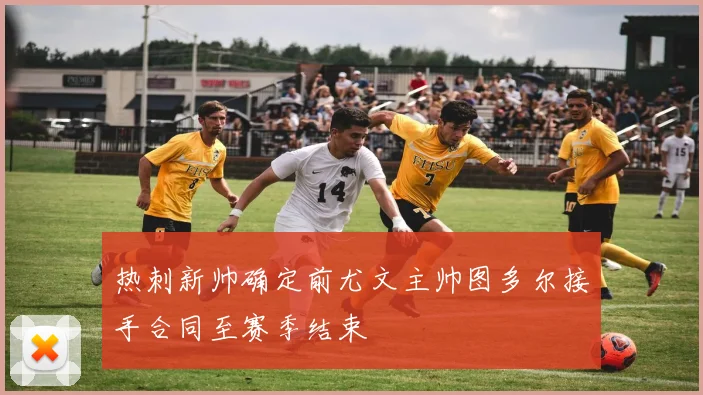 热刺新帅确定前尤文主帅图多尔接手合同至赛季结束