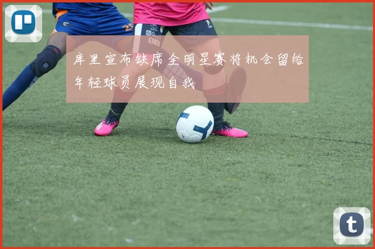 库里宣布缺席全明星赛将机会留给年轻球员展现自我