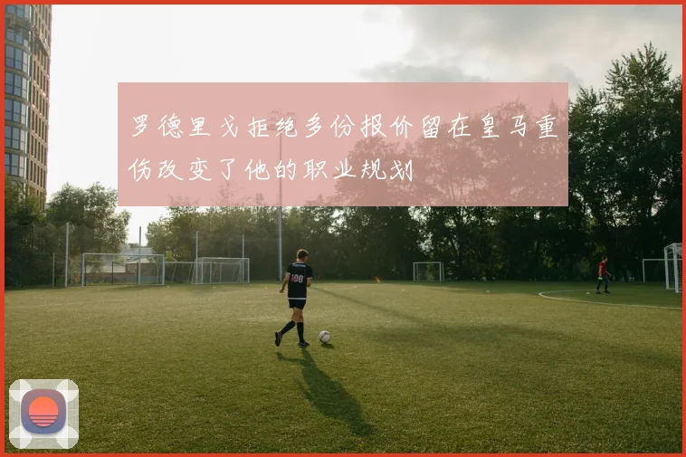 罗德里戈拒绝多份报价留在皇马重伤改变了他的职业规划