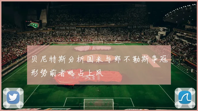 贝尼特斯分析国米与那不勒斯争冠形势前者略占上风