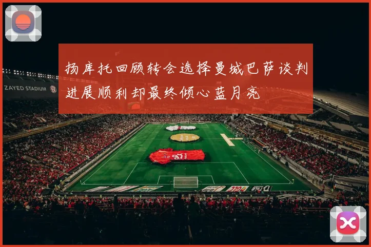 扬库托回顾转会选择曼城巴萨谈判进展顺利却最终倾心蓝月亮