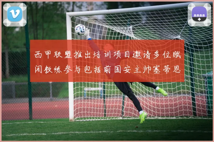 西甲联盟推出培训项目邀请多位赋闲教练参与包括前国安主帅塞蒂恩在内