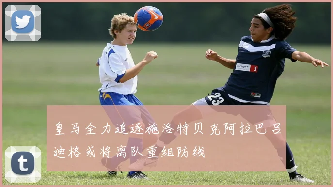 皇马全力追逐施洛特贝克阿拉巴吕迪格或将离队重组防线