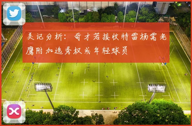 美记分析：奇才若接收特雷杨需老鹰附加选秀权或年轻球员